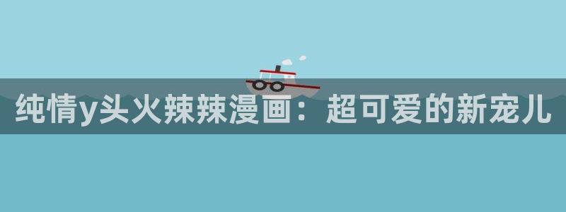 歪歪羞羞汗汗漫画ssss：纯情y头火辣辣漫画：超可爱的新宠儿